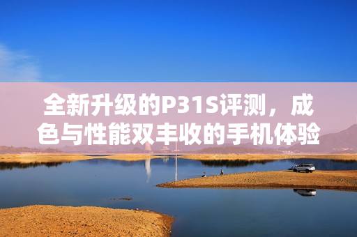 全新升级的P31S评测，成色与性能双丰收的手机体验揭秘