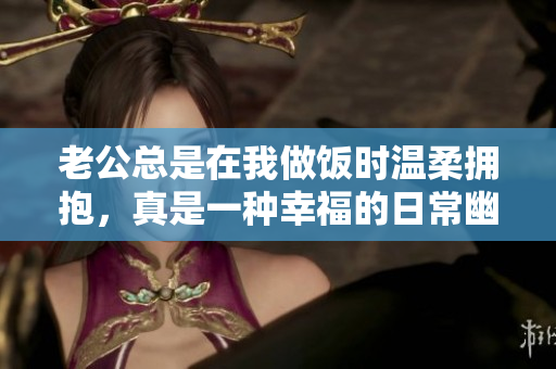 老公总是在我做饭时温柔拥抱，真是一种幸福的日常幽默