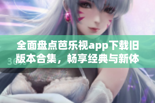 全面盘点芭乐视app下载旧版本合集，畅享经典与新体验