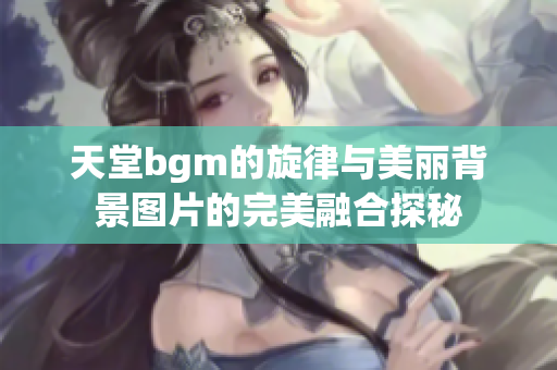 天堂bgm的旋律与美丽背景图片的完美融合探秘