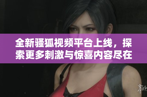 全新骚狐视频平台上线，探索更多刺激与惊喜内容尽在其中