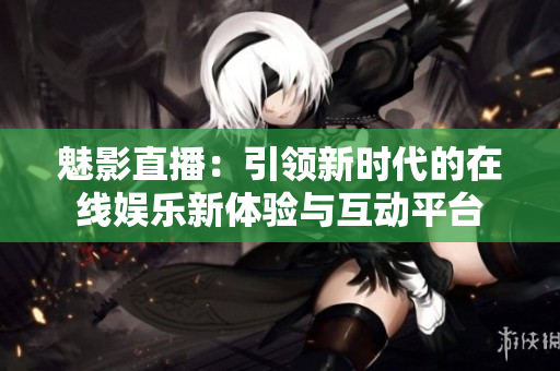 魅影直播：引领新时代的在线娱乐新体验与互动平台