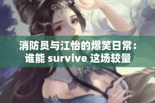 消防员与江怡的爆笑日常：谁能 survive 这场较量