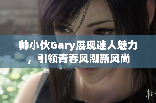 帅小伙Gary展现迷人魅力，引领青春风潮新风尚