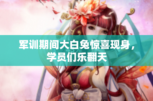 军训期间大白兔惊喜现身，学员们乐翻天