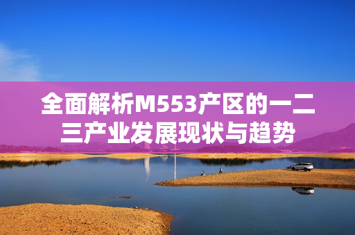 全面解析M553产区的一二三产业发展现状与趋势