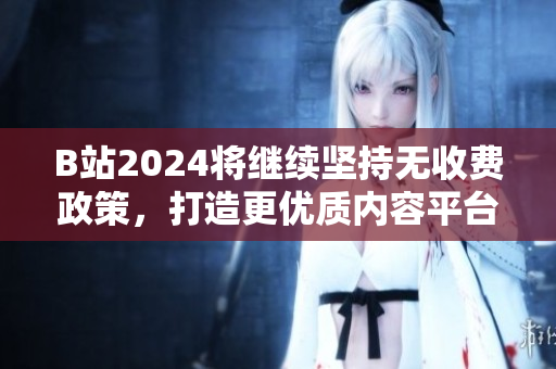 B站2024将继续坚持无收费政策，打造更优质内容平台