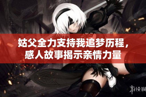 姑父全力支持我追梦历程，感人故事揭示亲情力量