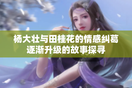杨大壮与田桂花的情感纠葛逐渐升级的故事探寻