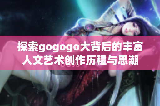 探索gogogo大背后的丰富人文艺术创作历程与思潮