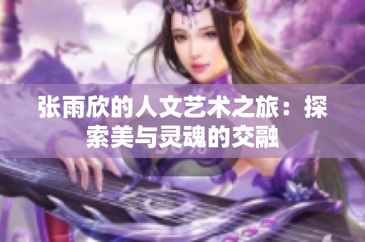 张雨欣的人文艺术之旅：探索美与灵魂的交融