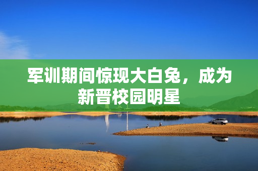 军训期间惊现大白兔，成为新晋校园明星