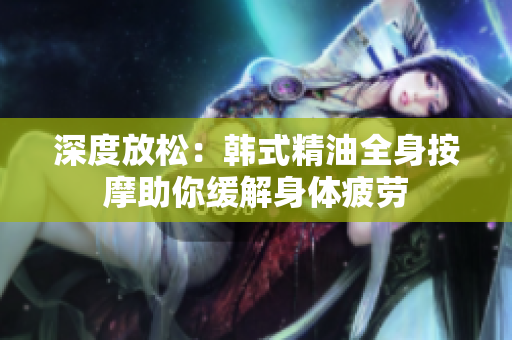深度放松：韩式精油全身按摩助你缓解身体疲劳