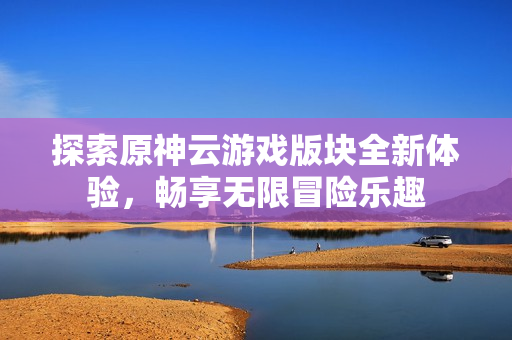 探索原神云游戏版块全新体验，畅享无限冒险乐趣