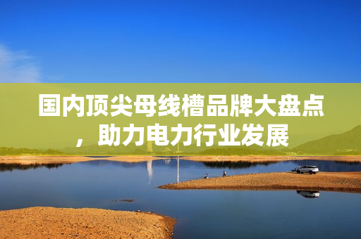 国内顶尖母线槽品牌大盘点，助力电力行业发展