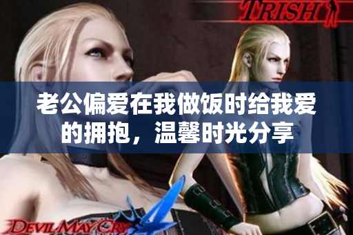 老公偏爱在我做饭时给我爱的拥抱，温馨时光分享