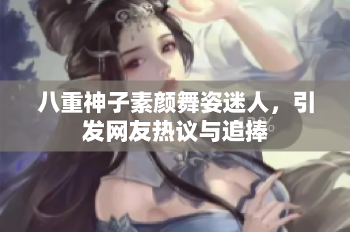 八重神子素颜舞姿迷人，引发网友热议与追捧