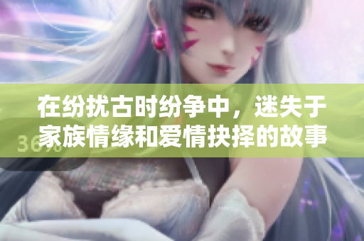 在纷扰古时纷争中，迷失于家族情缘和爱情抉择的故事