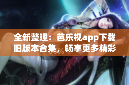 全新整理：芭乐视app下载旧版本合集，畅享更多精彩内容