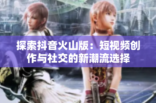 探索抖音火山版：短视频创作与社交的新潮流选择