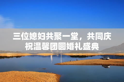 三位媳妇共聚一堂，共同庆祝温馨团圆婚礼盛典