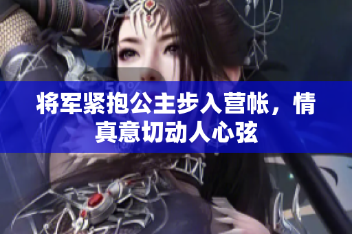 将军紧抱公主步入营帐，情真意切动人心弦