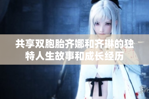 共享双胞胎齐娜和齐琳的独特人生故事和成长经历