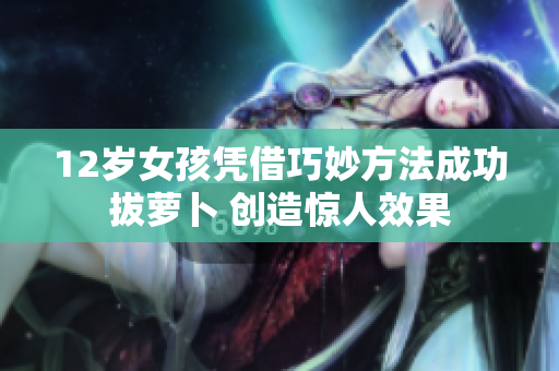 12岁女孩凭借巧妙方法成功拔萝卜 创造惊人效果