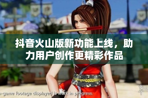 抖音火山版新功能上线，助力用户创作更精彩作品