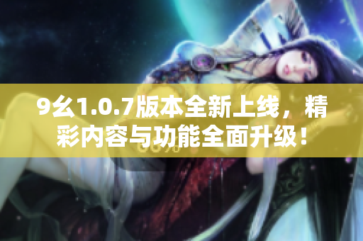 9幺1.0.7版本全新上线，精彩内容与功能全面升级！