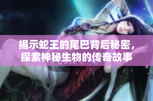 揭示蛇王的尾巴背后秘密，探索神秘生物的传奇故事