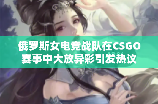 俄罗斯女电竞战队在CSGO赛事中大放异彩引发热议