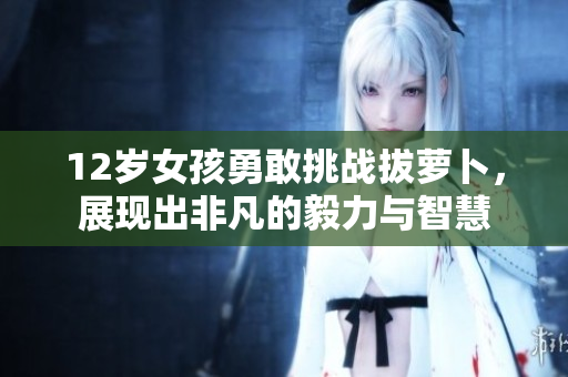 12岁女孩勇敢挑战拔萝卜，展现出非凡的毅力与智慧