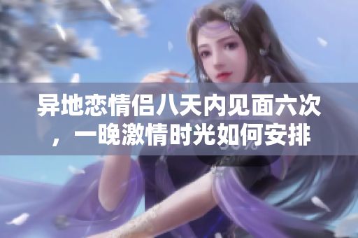 异地恋情侣八天内见面六次，一晚激情时光如何安排
