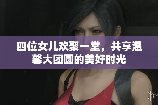 四位女儿欢聚一堂，共享温馨大团圆的美好时光