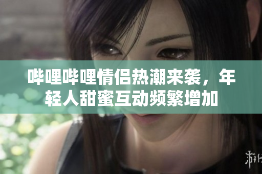 哔哩哔哩情侣热潮来袭，年轻人甜蜜互动频繁增加