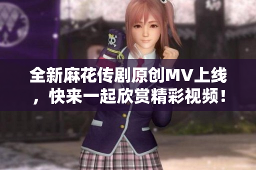 全新麻花传剧原创MV上线，快来一起欣赏精彩视频！