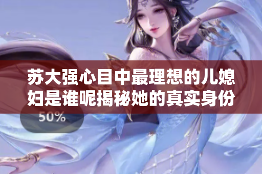 苏大强心目中最理想的儿媳妇是谁呢揭秘她的真实身份