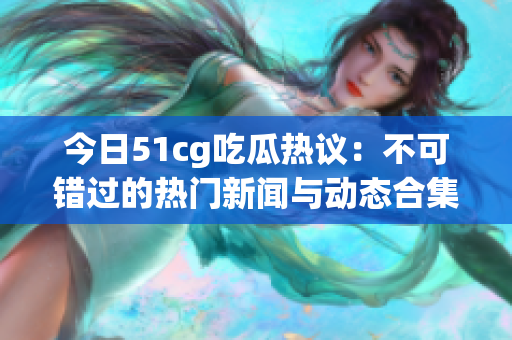 今日51cg吃瓜热议：不可错过的热门新闻与动态合集