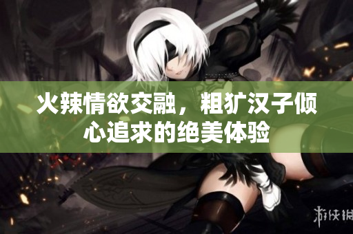 火辣情欲交融，粗犷汉子倾心追求的绝美体验