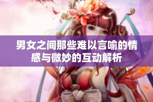 男女之间那些难以言喻的情感与微妙的互动解析