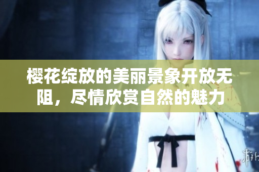 樱花绽放的美丽景象开放无阻，尽情欣赏自然的魅力