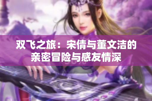 双飞之旅：宋倩与董文洁的亲密冒险与感友情深