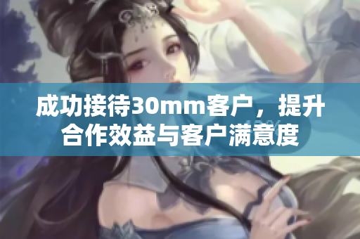成功接待30mm客户，提升合作效益与客户满意度