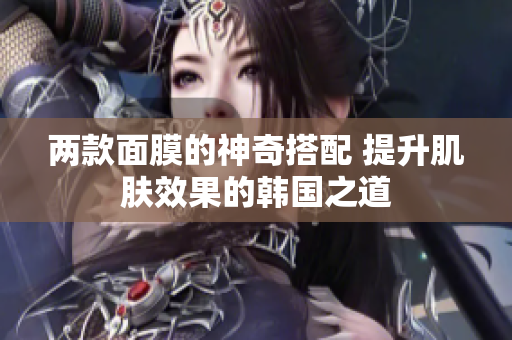 两款面膜的神奇搭配 提升肌肤效果的韩国之道