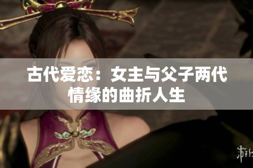 古代爱恋：女主与父子两代情缘的曲折人生