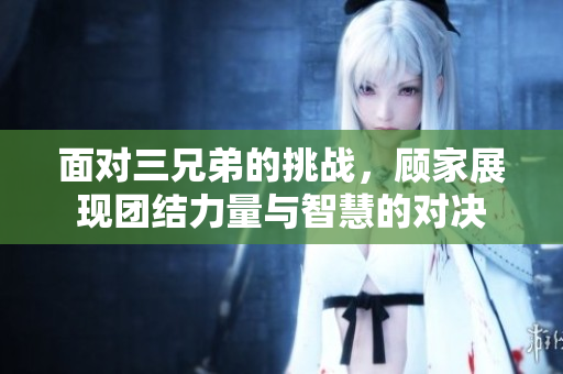 面对三兄弟的挑战，顾家展现团结力量与智慧的对决