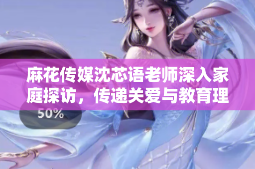 麻花传媒沈芯语老师深入家庭探访，传递关爱与教育理念
