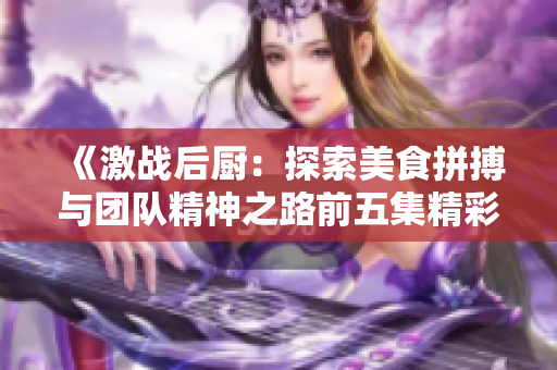 《激战后厨：探索美食拼搏与团队精神之路前五集精彩回顾》