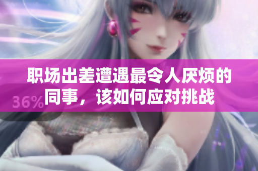 职场出差遭遇最令人厌烦的同事，该如何应对挑战